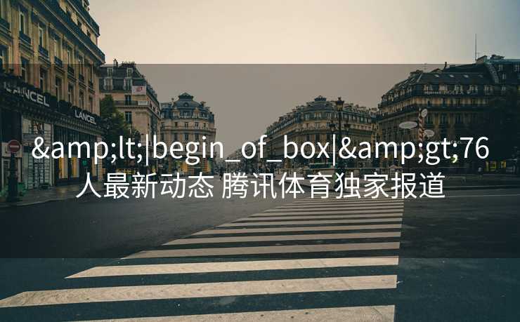 &lt;|begin_of_box|&gt;76人最新动态 腾讯体育独家报道