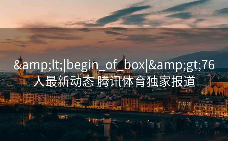 &lt;|begin_of_box|&gt;76人最新动态 腾讯体育独家报道