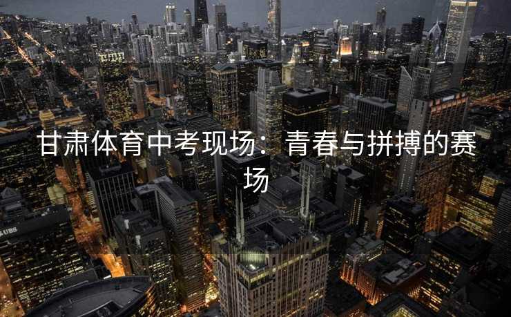 甘肃体育中考现场：青春与拼搏的赛场