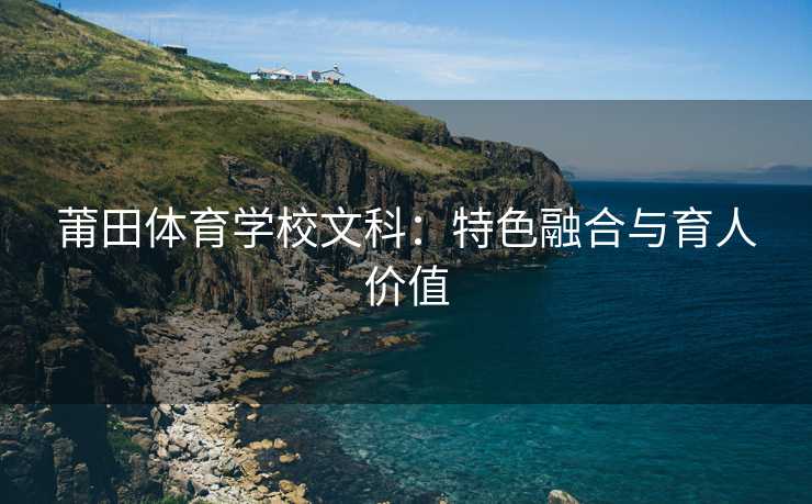 莆田体育学校文科：特色融合与育人价值