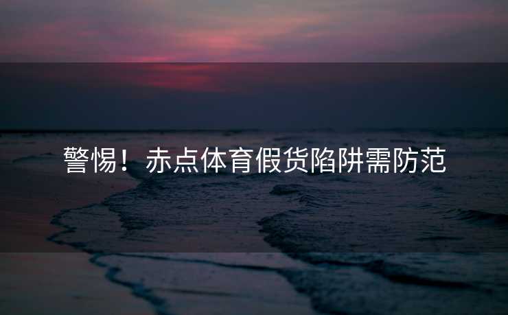 警惕！赤点体育假货陷阱需防范