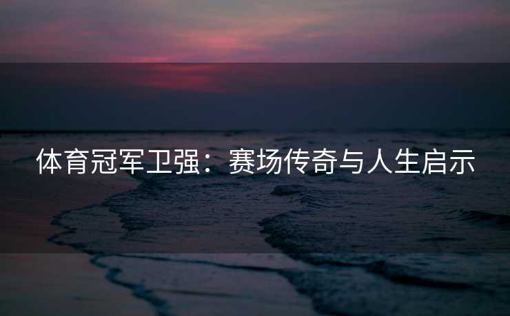 体育冠军卫强：赛场传奇与人生启示