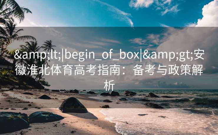 &lt;|begin_of_box|&gt;安徽淮北体育高考指南：备考与政策解析