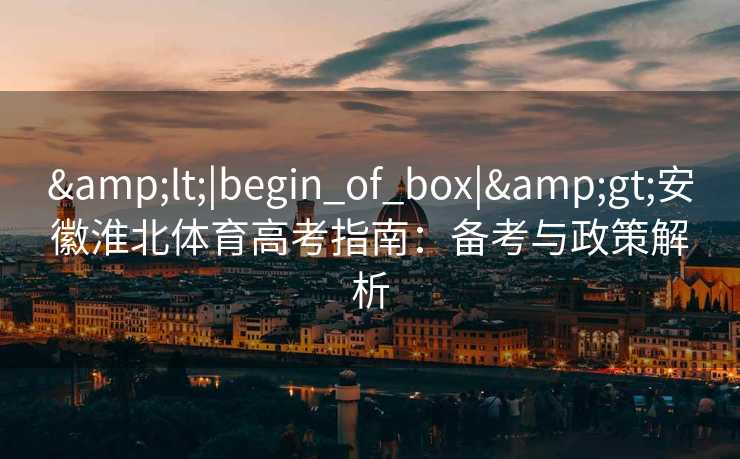 &lt;|begin_of_box|&gt;安徽淮北体育高考指南：备考与政策解析