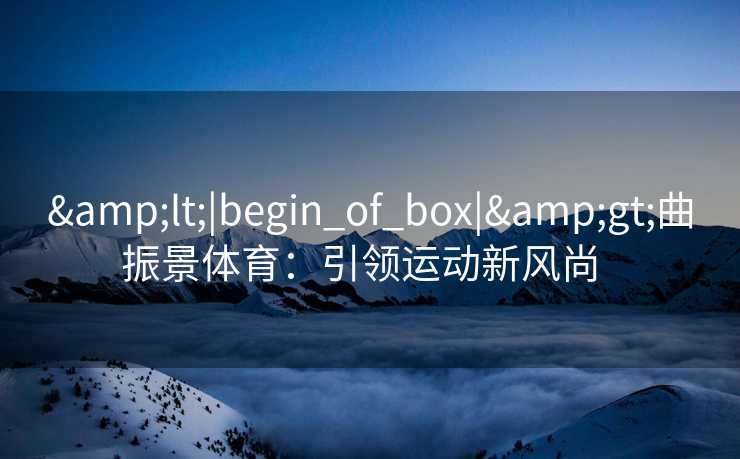 &lt;|begin_of_box|&gt;曲振景体育：引领运动新风尚  