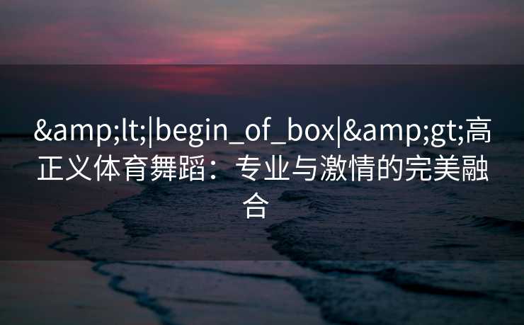 &lt;|begin_of_box|&gt;高正义体育舞蹈：专业与激情的完美融合  