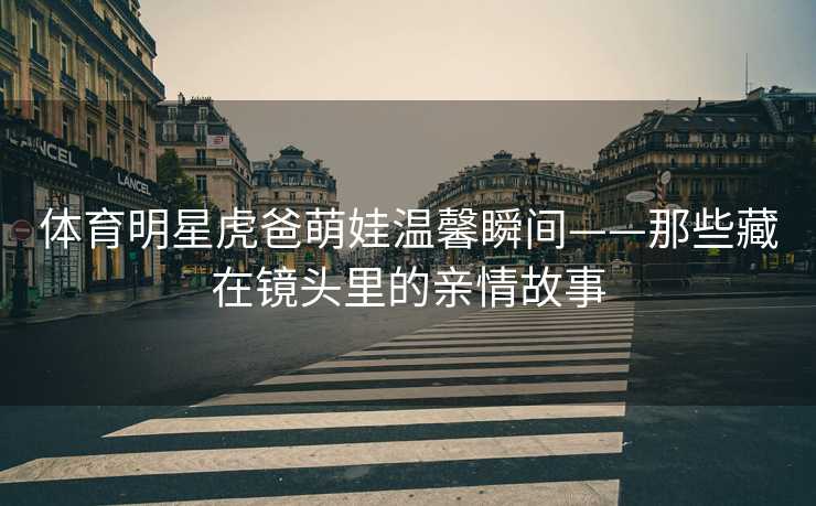 体育明星虎爸萌娃温馨瞬间——那些藏在镜头里的亲情故事