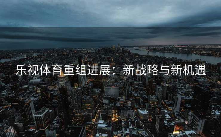 乐视体育重组进展：新战略与新机遇