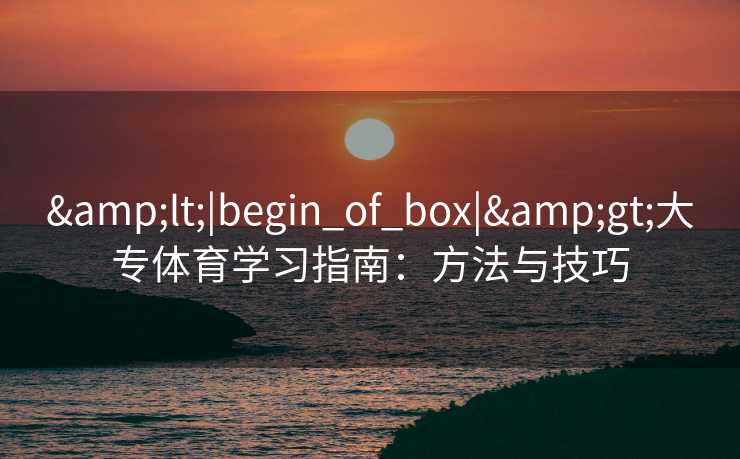 &lt;|begin_of_box|&gt;大专体育学习指南：方法与技巧