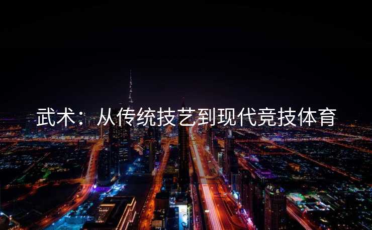 武术：从传统技艺到现代竞技体育
