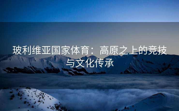 玻利维亚国家体育：高原之上的竞技与文化传承